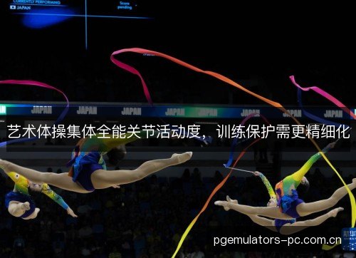 艺术体操集体全能关节活动度，训练保护需更精细化